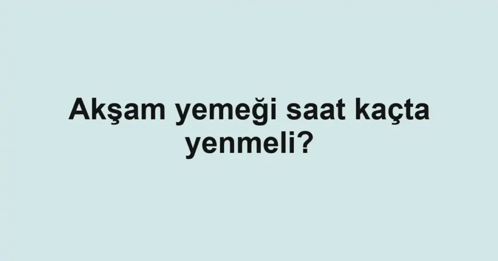aksam-yemegi-saat-kacta-yenmeli